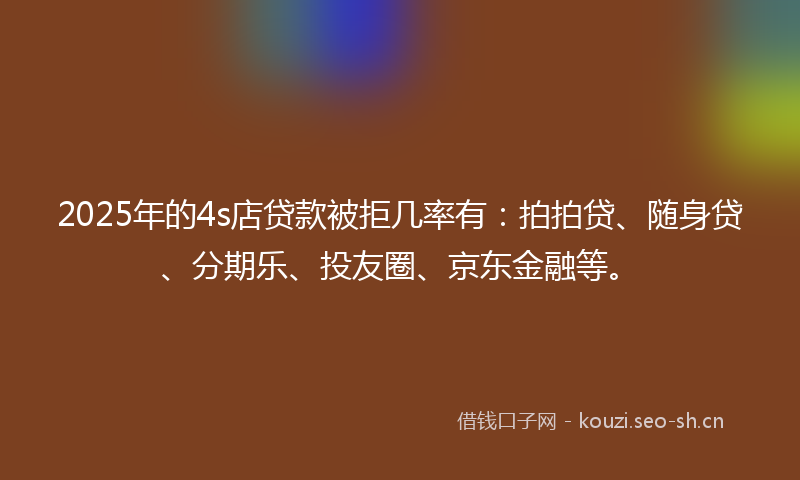 2025年的4s店贷款被拒几率有：拍拍贷、随身贷、分期乐、投友圈、京东金融等。