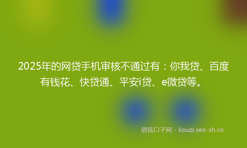 2025年的网贷手机审核不通过有：你我贷、百度有钱花、快贷通、平安i贷、e微贷等。