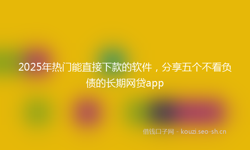 2025年热门能直接下款的软件，分享五个不看负债的长期网贷app