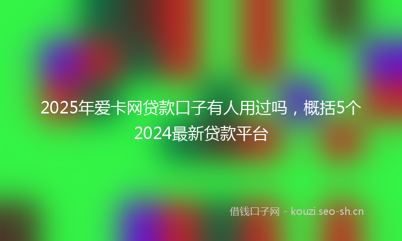 2025年爱卡网贷款口子有人用过吗,概括5个2024最新贷款平台