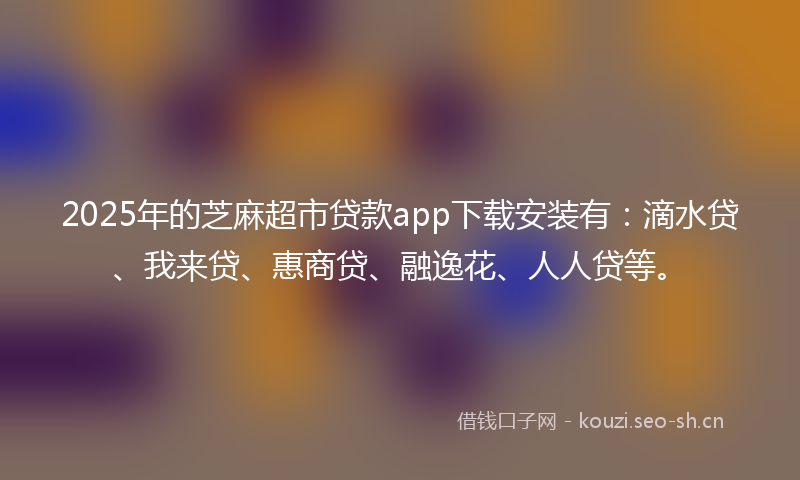2025年的芝麻超市贷款app下载安装有：滴水贷、我来贷、惠商贷、融逸花、人人贷等。