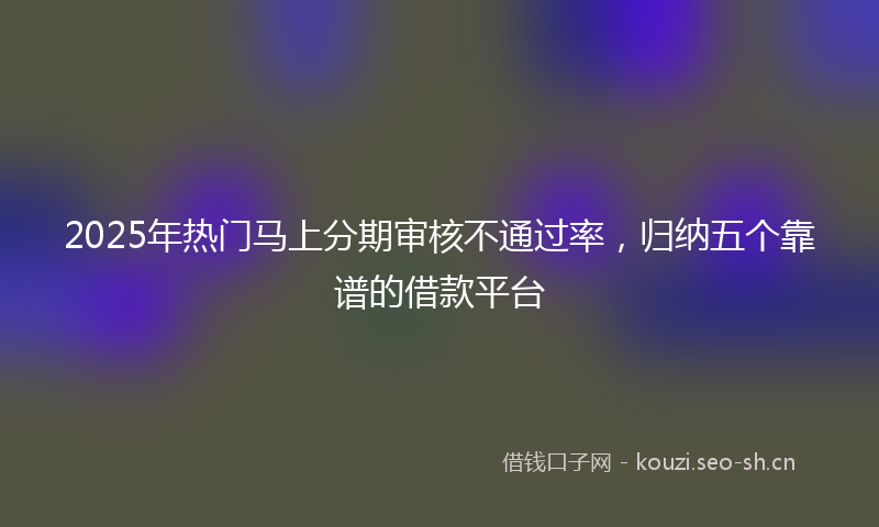 2025年热门马上分期审核不通过率，归纳五个靠谱的借款平台