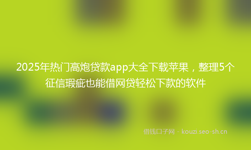 2025年热门高炮贷款app大全下载苹果，整理5个征信瑕疵也能借网贷轻松下款的软件