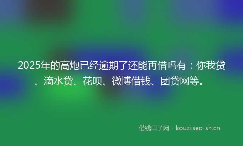 2025年的高炮已经逾期了还能再借吗有：你我贷、滴水贷、花呗、微博借钱、团贷网等。