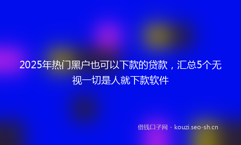 2025年热门黑户也可以下款的贷款，汇总5个无视一切是人就下款软件
