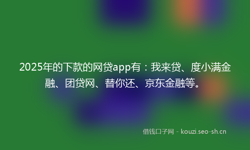 2025年的下款的网贷app有：我来贷、度小满金融、团贷网、替你还、京东金融等。