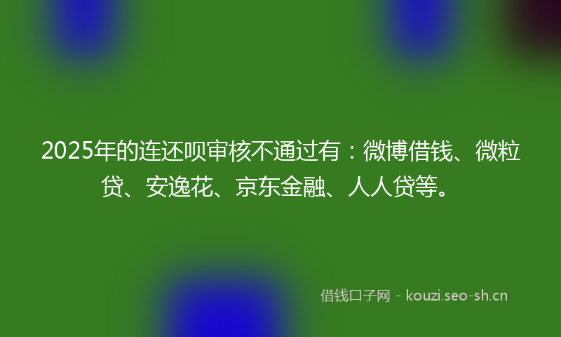 2025年的连还呗审核不通过有：微博借钱、微粒贷、安逸花、京东金融、人人贷等。