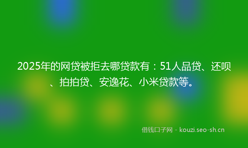 2025年的网贷被拒去哪贷款有：51人品贷、还呗、拍拍贷、安逸花、小米贷款等。