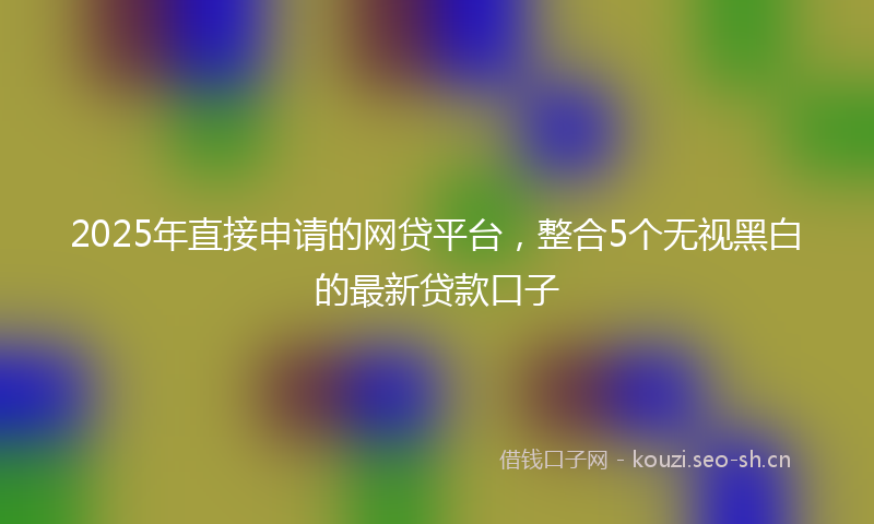 2025年直接申请的网贷平台，整合5个无视黑白的最新贷款口子