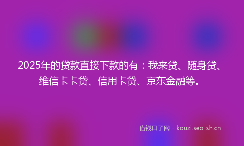 2025年的贷款直接下款的有：我来贷、随身贷、维信卡卡贷、信用卡贷、京东金融等。