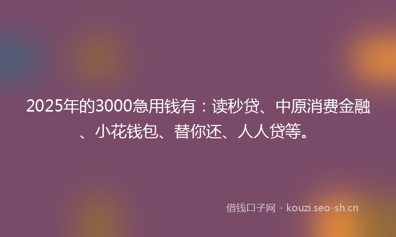 2025年的3000急用钱有：读秒贷、中原消费金融、小花钱包、替你还、人人贷等。