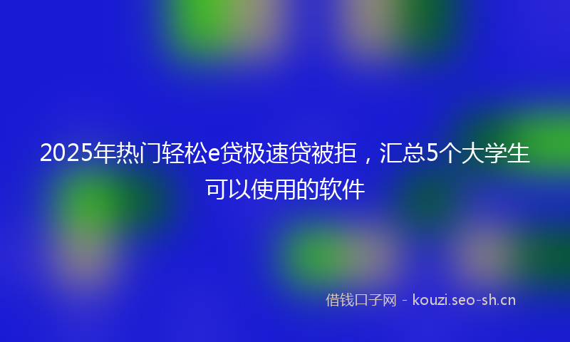 2025年热门轻松e贷极速贷被拒,汇总5个大学生可以使用的软件