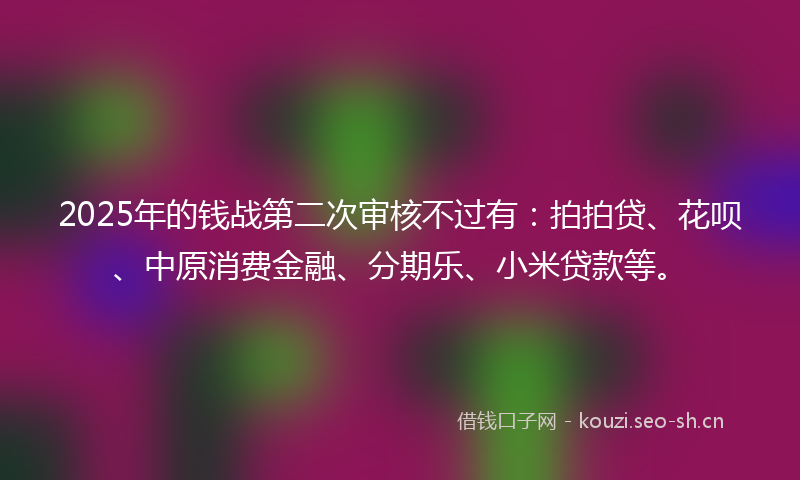 2025年的钱战第二次审核不过有：拍拍贷、花呗、中原消费金融、分期乐、小米贷款等。