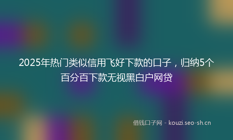 2025年热门类似信用飞好下款的口子，归纳5个百分百下款无视黑白户网贷