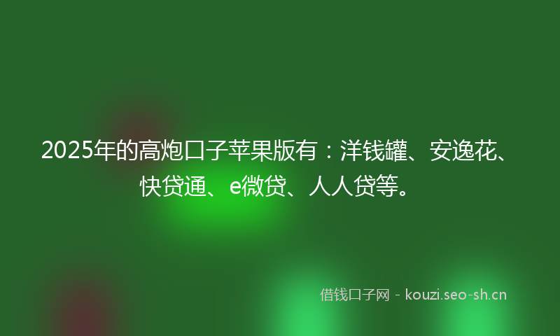 2025年的高炮口子苹果版有：洋钱罐、安逸花、快贷通、e微贷、人人贷等。