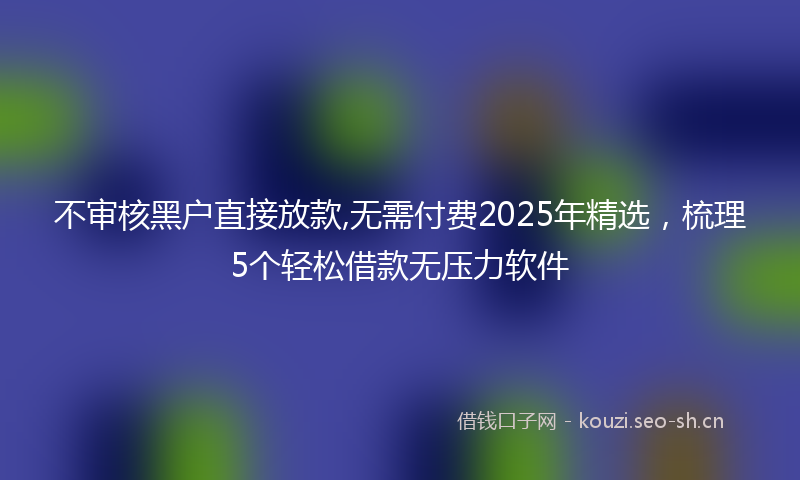 不审核黑户直接放款,无需付费2025年精选，梳理5个轻松借款无压力软件