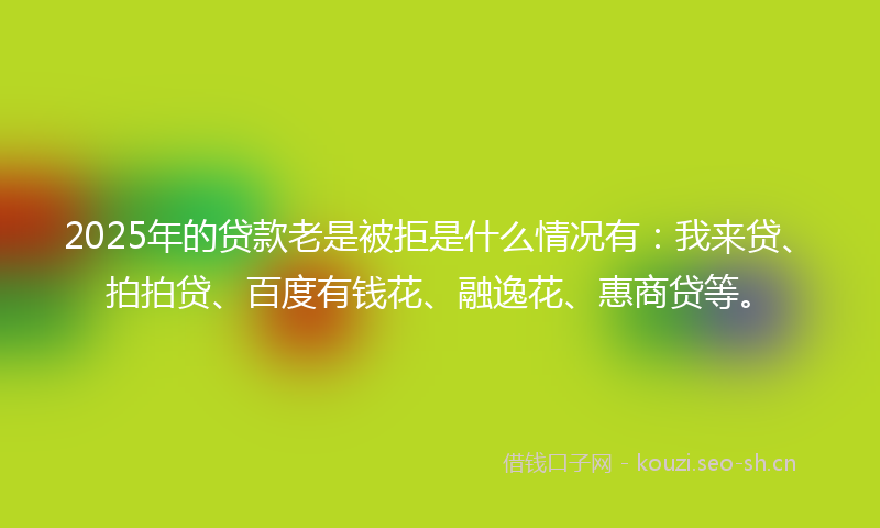 2025年的贷款老是被拒是什么情况有：我来贷、拍拍贷、百度有钱花、融逸花、惠商贷等。