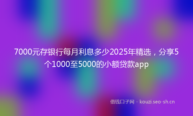 7000元存银行每月利息多少2025年精选，分享5个1000至5000的小额贷款app