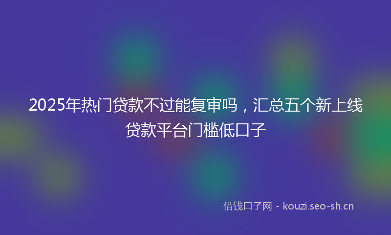 2025年热门贷款不过能复审吗，汇总五个新上线贷款平台门槛低口子