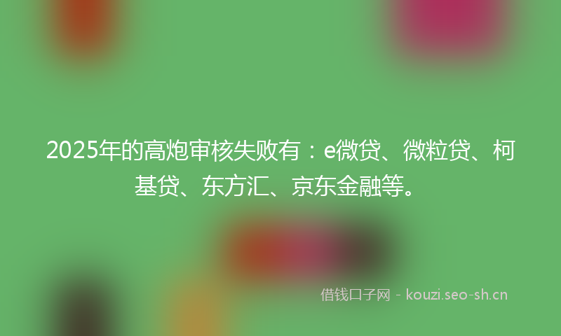 2025年的高炮审核失败有：e微贷、微粒贷、柯基贷、东方汇、京东金融等。
