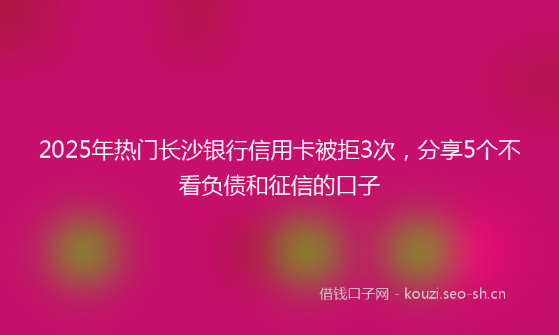 2025年热门长沙银行信用卡被拒3次，分享5个不看负债和征信的口子