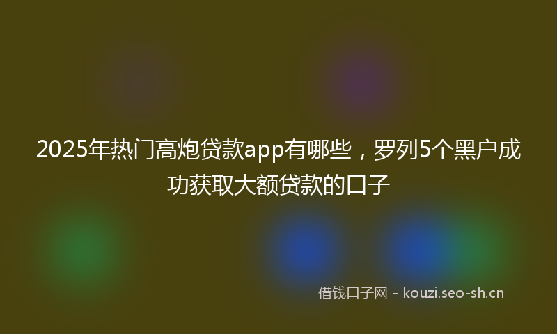 2025年热门高炮贷款app有哪些，罗列5个黑户成功获取大额贷款的口子
