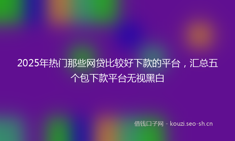 2025年热门那些网贷比较好下款的平台，汇总五个包下款平台无视黑白
