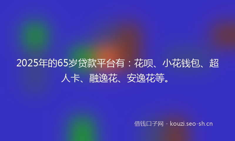 2025年的65岁贷款平台有:花呗、小花钱包、超人卡、融逸花、安逸花等。