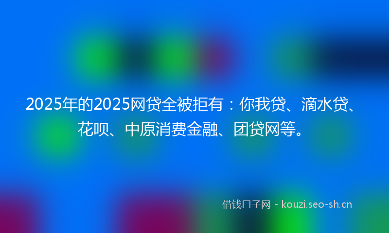 2025年的2025网贷全被拒有:你我贷、滴水贷、花呗、中原消费金融、团贷网等。