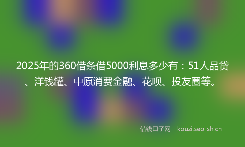 2025年的360借条借5000利息多少有：51人品贷、洋钱罐、中原消费金融、花呗、投友圈等。