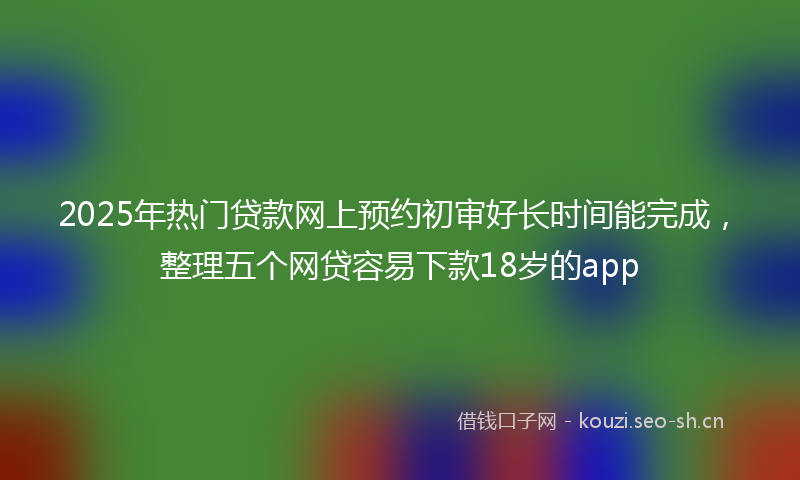 2025年热门贷款网上预约初审好长时间能完成，整理五个网贷容易下款18岁的app