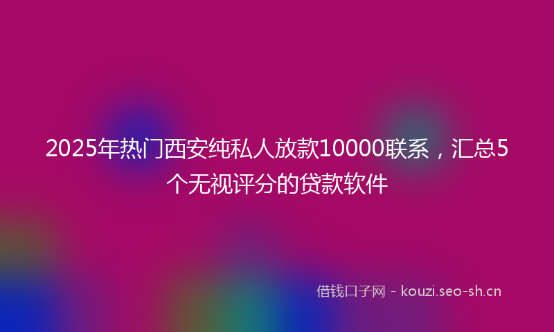 2025年热门西安纯私人放款10000联系，汇总5个无视评分的贷款软件