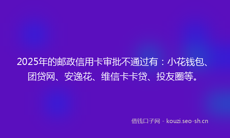 2025年的邮政信用卡审批不通过有：小花钱包、团贷网、安逸花、维信卡卡贷、投友圈等。