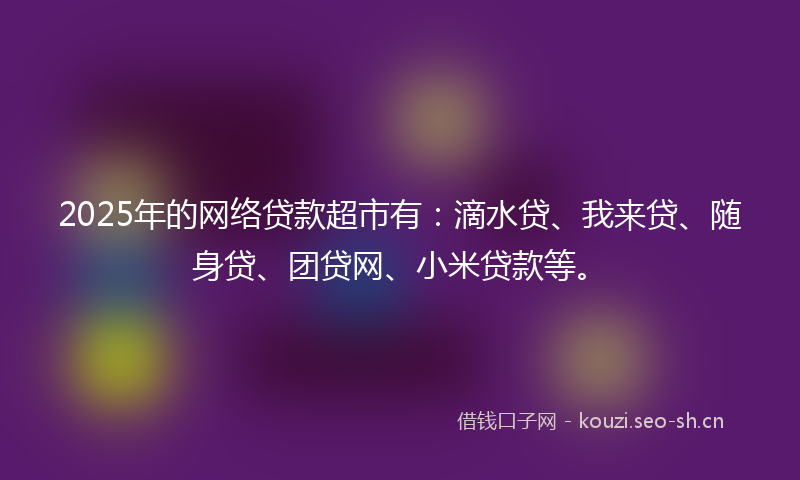 2025年的网络贷款超市有：滴水贷、我来贷、随身贷、团贷网、小米贷款等。