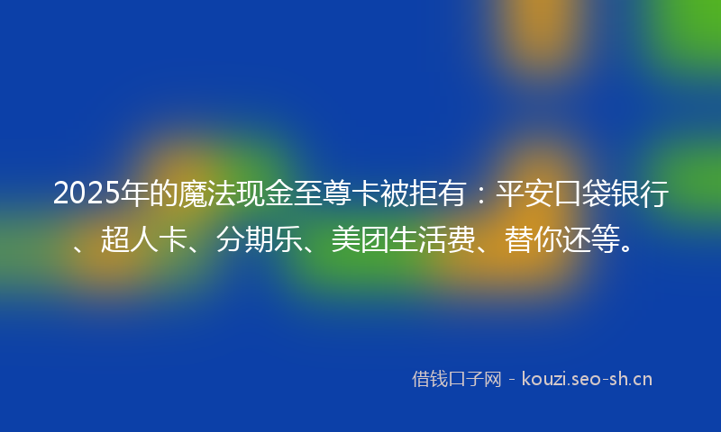 2025年的魔法现金至尊卡被拒有：平安口袋银行、超人卡、分期乐、美团生活费、替你还等。