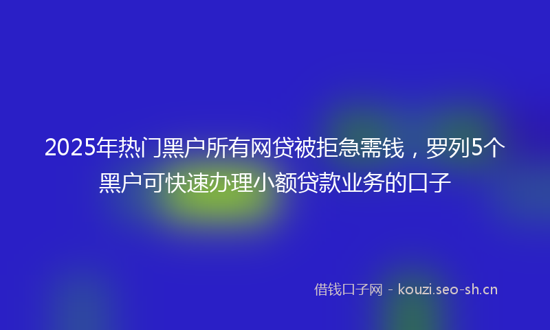 2025年热门黑户所有网贷被拒急需钱，罗列5个黑户可快速办理小额贷款业务的口子