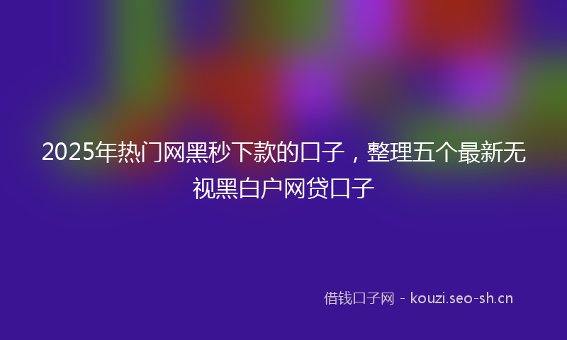 2025年热门网黑秒下款的口子，整理五个最新无视黑白户网贷口子