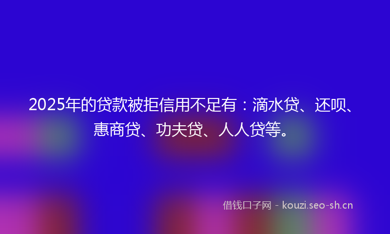 2025年的贷款被拒信用不足有：滴水贷、还呗、惠商贷、功夫贷、人人贷等。