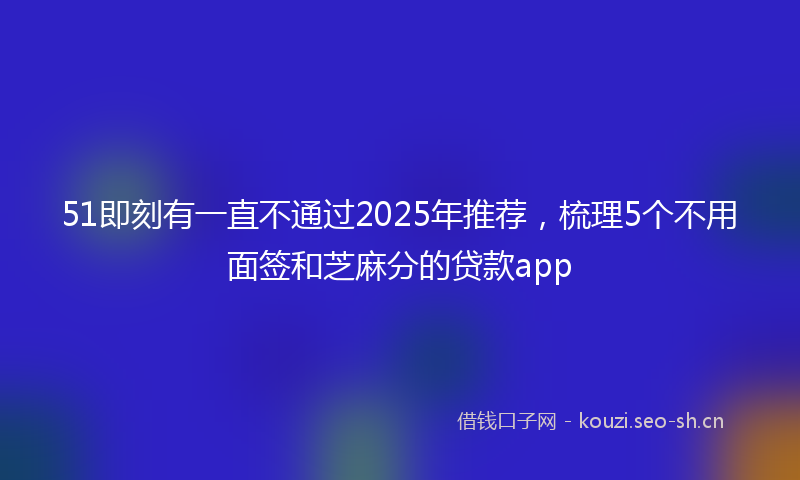 51即刻有一直不通过2025年推荐,梳理5个不用面签和芝麻分的贷款app