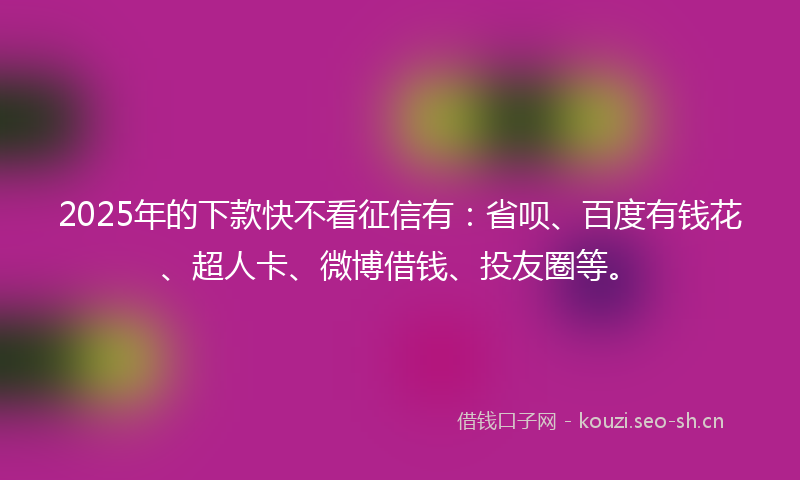 2025年的下款快不看征信有：省呗、百度有钱花、超人卡、微博借钱、投友圈等。