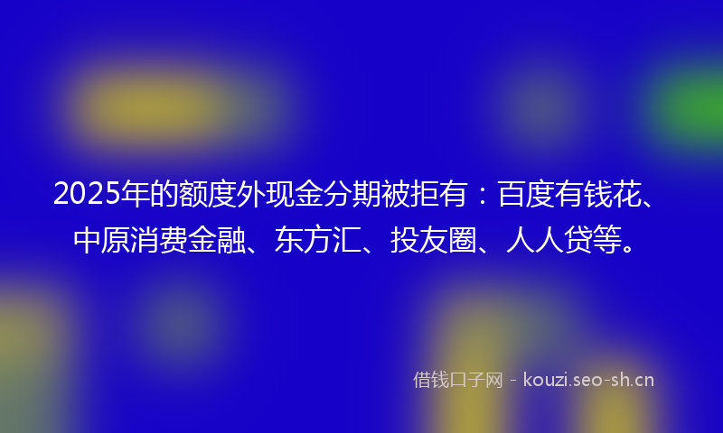 2025年的额度外现金分期被拒有:百度有钱花、中原消费金融、东方汇、投友圈、人人贷等。