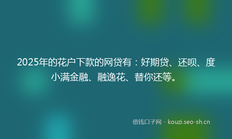 2025年的花户下款的网贷有：好期贷、还呗、度小满金融、融逸花、替你还等。