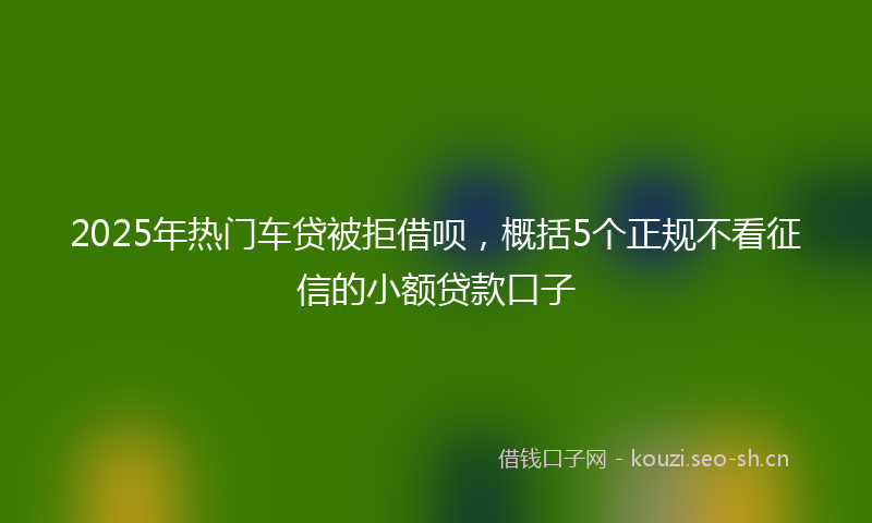2025年热门车贷被拒借呗，概括5个正规不看征信的小额贷款口子