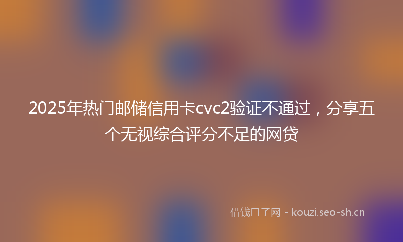 2025年热门邮储信用卡cvc2验证不通过，分享五个无视综合评分不足的网贷