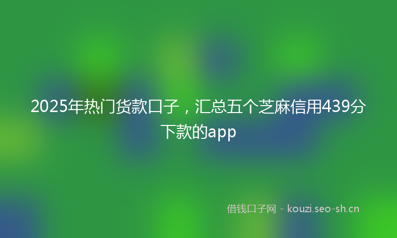 2025年热门货款口子，汇总五个芝麻信用439分下款的app