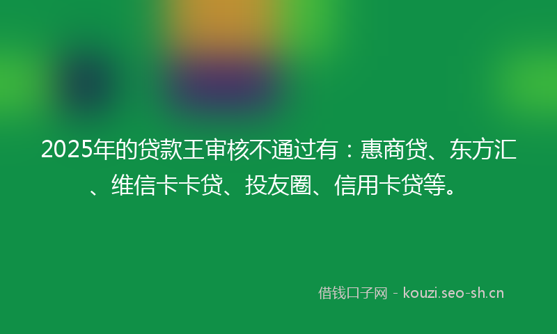 2025年的贷款王审核不通过有：惠商贷、东方汇、维信卡卡贷、投友圈、信用卡贷等。