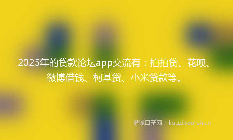 2025年的贷款论坛app交流有：拍拍贷、花呗、微博借钱、柯基贷、小米贷款等。