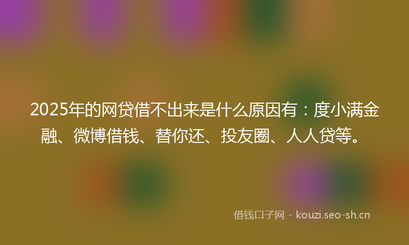 2025年的网贷借不出来是什么原因有：度小满金融、微博借钱、替你还、投友圈、人人贷等。