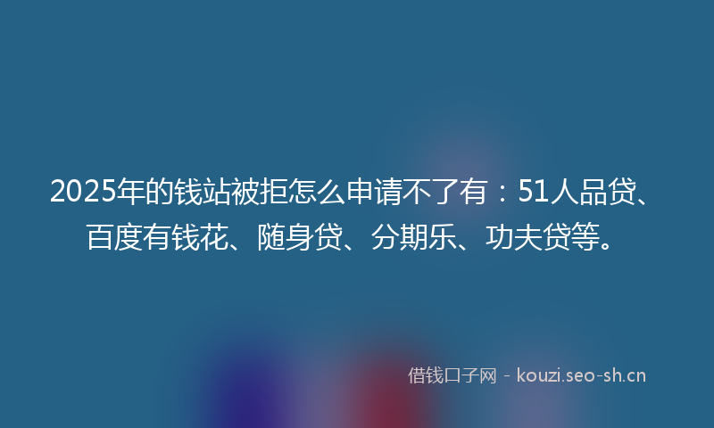 2025年的钱站被拒怎么申请不了有：51人品贷、百度有钱花、随身贷、分期乐、功夫贷等。
