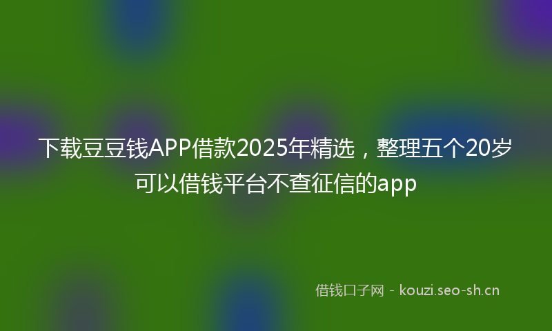 下载豆豆钱APP借款2025年精选，整理五个20岁可以借钱平台不查征信的app